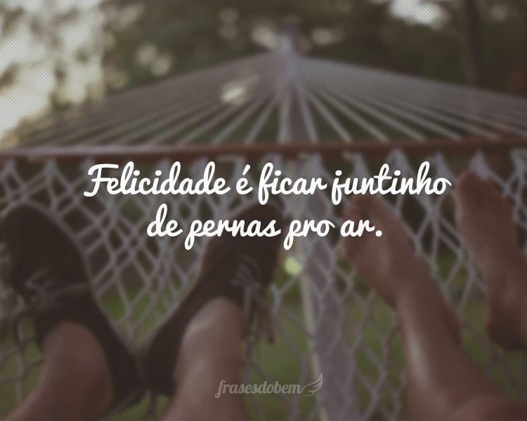 Felicidade é ficar juntinho de pernas pro ar.