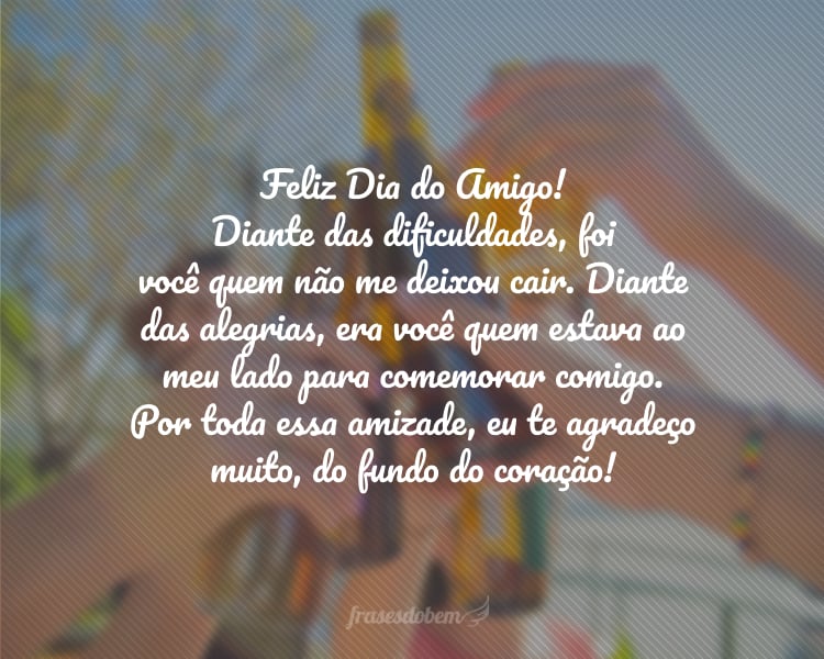 Feliz Dia do Amigo! Diante das dificuldades, foi você quem não me deixou cair. Diante das alegrias, era você quem estava ao meu lado para comemorar comigo. Por toda essa amizade, eu te agradeço muito, do fundo do coração!