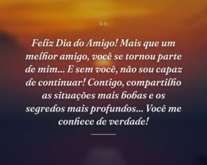 Feliz Dia do Amigo! Mais que um melhor amigo, você se tornou parte de mim... E sem você, não sou capaz de continuar! Contigo, compartilho as situações mais bobas e os segredos mais profundos... Você me conhece de verdade!