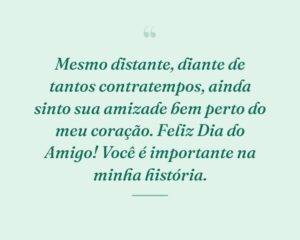 Mesmo distante, diante de tantos contratempos, ainda sinto sua amizade bem perto do meu coração. Feliz Dia do Amigo! Você é importante na minha história.