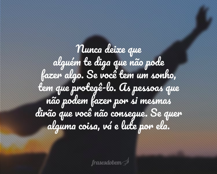 Nunca deixe que alguém te diga que não pode fazer algo. Se você tem um sonho, tem que protegê-lo. As pessoas que não podem fazer por si mesmas dirão que você não consegue. Se quer alguma coisa, vá e lute por ela.