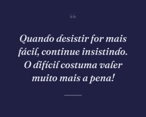 Quando desistir for mais fácil, continue insistindo. O difícil costuma valer muito mais a pena!