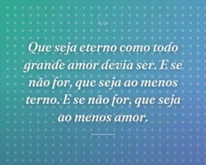 Que seja eterno como todo grande amor devia ser. E se não for, que seja ao menos terno. E se não for, que seja ao menos amor.