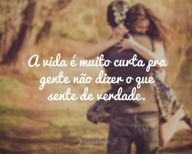 A vida é muito curta pra gente não dizer o que sente de verdade.