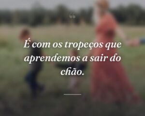 É com os tropeços que aprendemos a sair do chão.