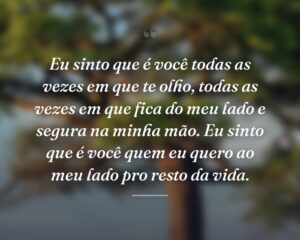 Eu sinto que é você todas as vezes em que te olho, todas as vezes em que fica do meu lado e segura na minha mão. Eu sinto que é você quem eu quero ao meu lado pro resto da vida.