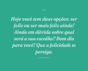 Hoje você tem duas opções: ser feliz ou ser mais feliz ainda! Ainda em dúvida sobre qual será a sua escolha? Bom dia para você! Que a felicidade te persiga.