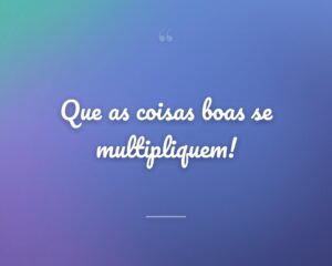 Que as coisas boas se multipliquem!