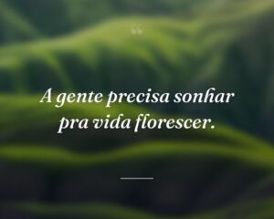A gente precisa sonhar pra vida florescer.