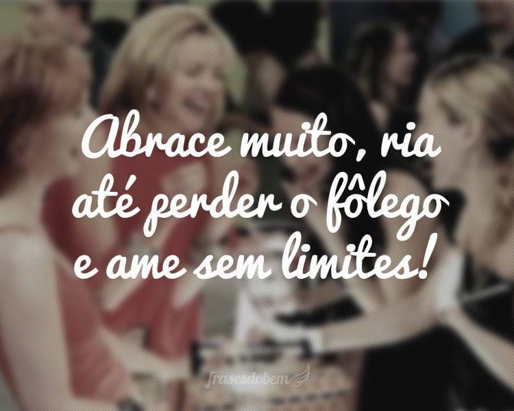 Abrace muito, ria até perder o fôlego e ame sem limites!