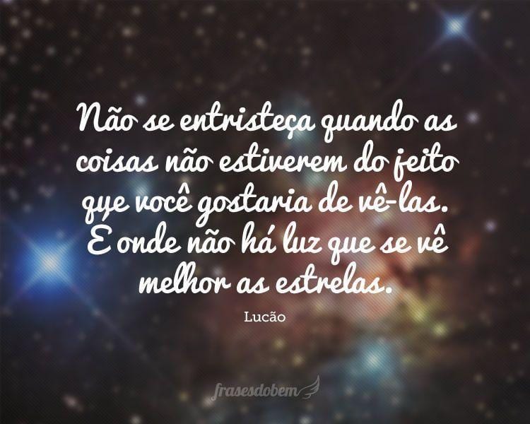 Não se entristeça quando as coisas não estiverem do jeito que você gostaria de vê-las. É onde não há luz que se vê melhor as estrelas.