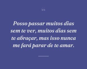 Posso passar muitos dias sem te ver, muitos dias sem te abraçar, mas isso nunca me fará parar de te amar.