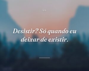 Desistir? Só quando eu deixar de existir.