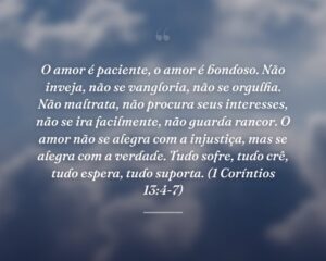 O amor é paciente, o amor é bondoso. Não inveja, não se vangloria, não se orgulha. Não maltrata, não procura seus interesses, não se ira facilmente, não guarda rancor. O amor não se alegra com a injustiça, mas se alegra com a verdade. Tudo sofre, tudo crê, tudo espera, tudo suporta. (1 Coríntios 13:4-7)