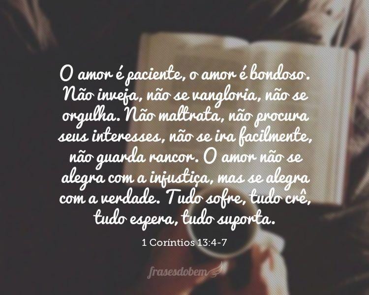 O amor é paciente, o amor é bondoso. Não inveja, não se vangloria, não se orgulha. Não maltrata, não procura seus interesses, não se ira facilmente, não guarda rancor. O amor não se alegra com a injustiça, mas se alegra com a verdade. Tudo sofre, tudo crê, tudo espera, tudo suporta. (1 Coríntios 13:4-7)