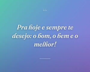 Pra hoje e sempre te desejo: o bom, o bem e o melhor!