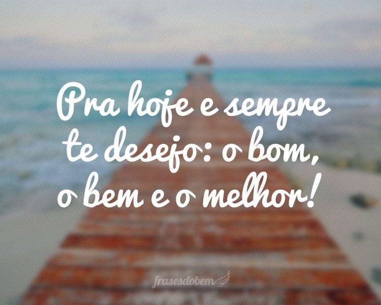 Pra hoje e sempre te desejo: o bom, o bem e o melhor!