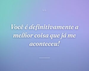 Você é definitivamente a melhor coisa que já me aconteceu!