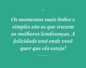 Os momentos mais bobos e simples são os que trazem as melhores lembranças. A felicidade está onde você quer que ela esteja!