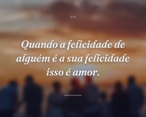 Quando a felicidade de alguém é a sua felicidade isso é amor.