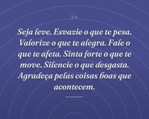 Seja leve. Esvazie o que te pesa. Valorize o que te alegra. Fale o que te afeta. Sinta forte o que te move. Silencie o que desgasta. Agradeça pelas coisas boas que acontecem.