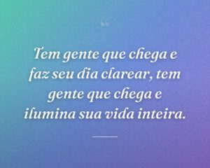 Tem gente que chega e faz seu dia clarear, tem gente que chega e ilumina sua vida inteira.