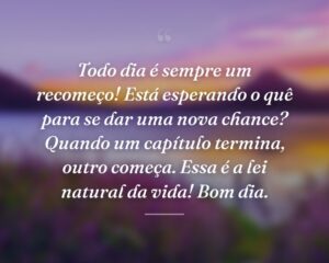 Todo dia é sempre um recomeço! Está esperando o quê para se dar uma nova chance? Quando um capítulo termina, outro começa. Essa é a lei natural da vida! Bom dia.