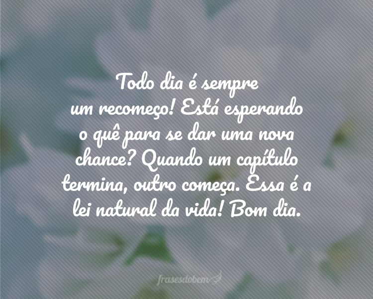 Todo dia é sempre um recomeço! Está esperando o quê para se dar uma nova chance? Quando um capítulo termina, outro começa. Essa é a lei natural da vida! Bom dia.
