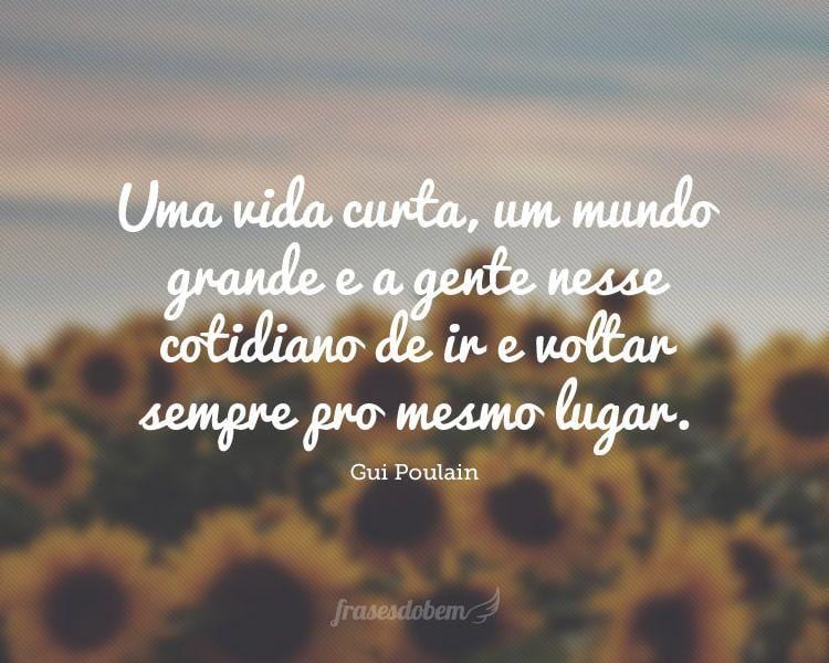 Uma vida curta, um mundo grande e a gente nesse cotidiano de ir e voltar sempre pro mesmo lugar.