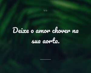Deixe o amor chover na sua aorta.