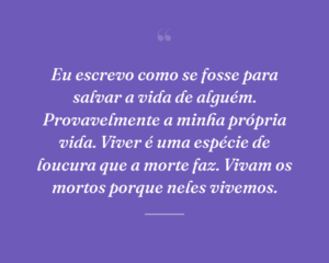 Eu escrevo como se fosse para salvar a vida de alguém. Provavelmente a minha própria vida. Viver é uma espécie de loucura que a morte faz. Vivam os mortos porque neles vivemos.