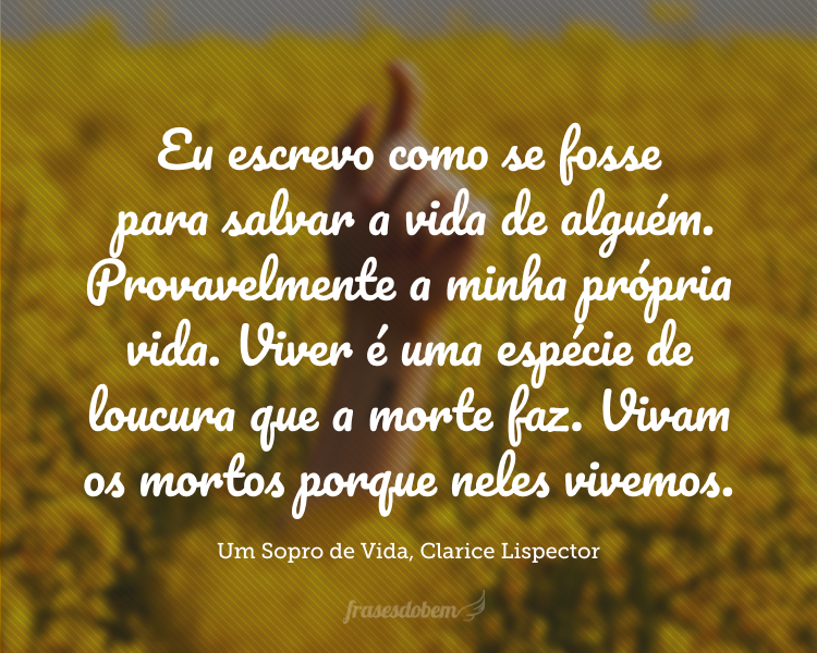 Eu escrevo como se fosse para salvar a vida de alguém. Provavelmente a minha própria vida. Viver é uma espécie de loucura que a morte faz. Vivam os mortos porque neles vivemos.