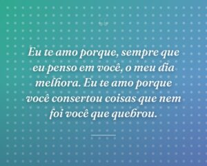 Eu te amo porque, sempre que eu penso em você, o meu dia melhora. Eu te amo porque você consertou coisas que nem foi você que quebrou.