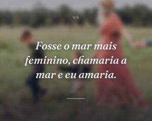Fosse o mar mais feminino, chamaria a mar e eu amaria.