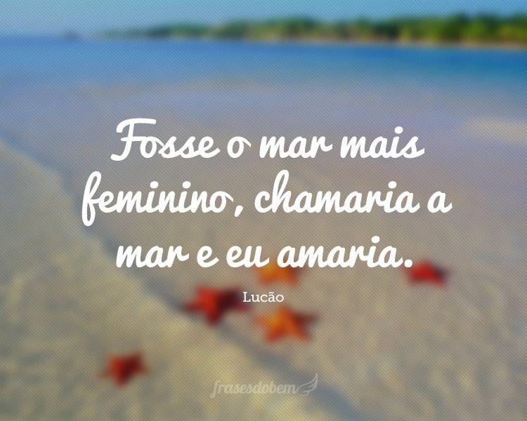 Fosse o mar mais feminino, chamaria a mar e eu amaria.