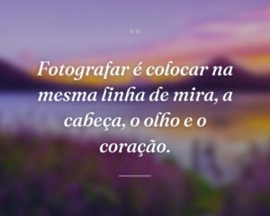 Fotografar é colocar na mesma linha de mira, a cabeça, o olho e o coração.