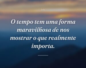 O tempo tem uma forma maravilhosa de nos mostrar o que realmente importa.
