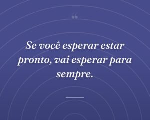 Se você esperar estar pronto, vai esperar para sempre.