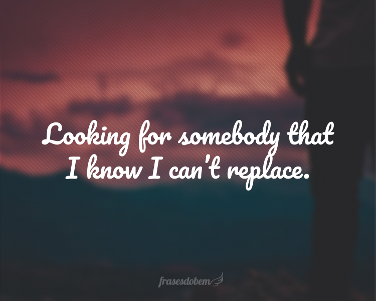 Looking for somebody that I know I can’t replace.
(Procurando por alguém que eu sei que não posso substituir.)