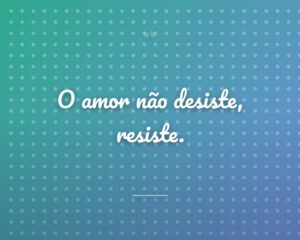 O amor não desiste, resiste.