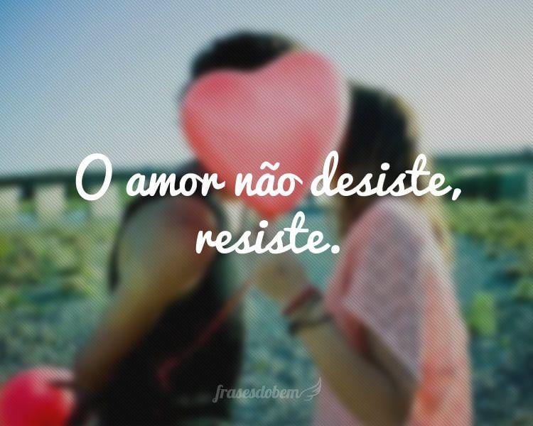 O amor não desiste, resiste.