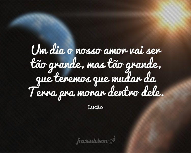 Um dia o nosso amor vai ser tão grande, mas tão grande, que teremos que mudar da Terra pra morar dentro dele.