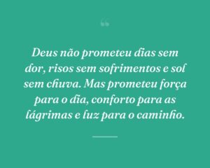 Deus não prometeu dias sem dor, risos sem sofrimentos e sol sem chuva. Mas prometeu força para o dia, conforto para as lágrimas e luz para o caminho.

 
