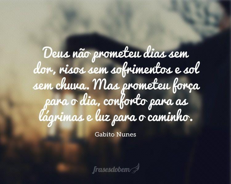 Deus não prometeu dias sem dor, risos sem sofrimentos e sol sem chuva. Mas prometeu força para o dia, conforto para as lágrimas e luz para o caminho.

 