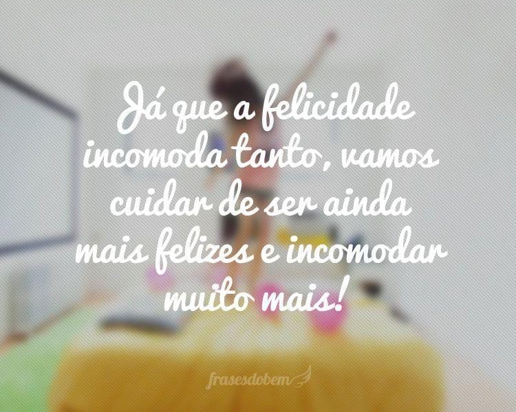 Já que a felicidade incomoda tanto, vamos cuidar de ser ainda mais felizes e incomodar muito mais!