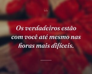 Os verdadeiros estão com você até mesmo nas horas mais difíceis.