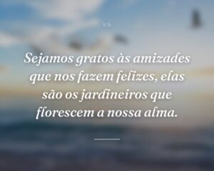 Sejamos gratos às amizades que nos fazem felizes, elas são os jardineiros que florescem a nossa alma.