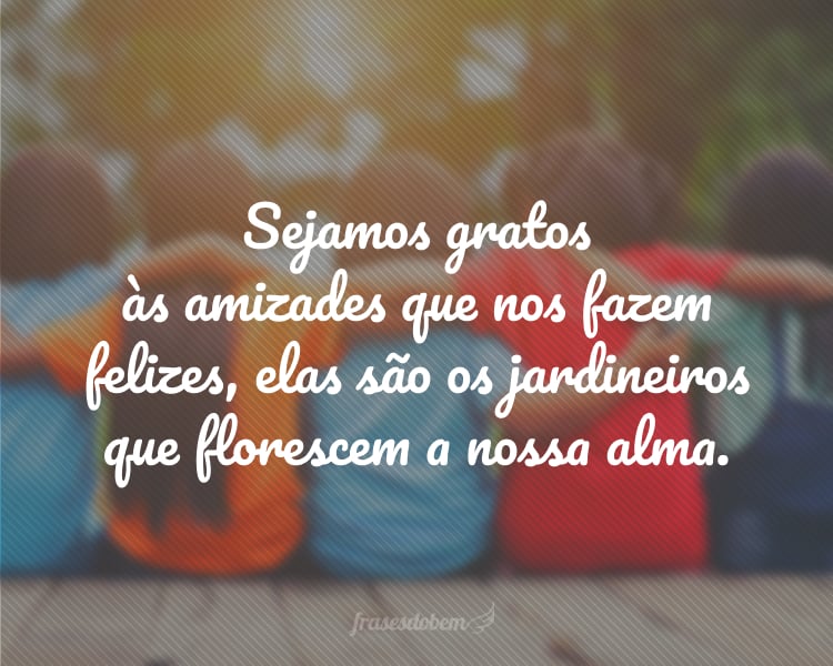 Sejamos gratos às amizades que nos fazem felizes, elas são os jardineiros que florescem a nossa alma.