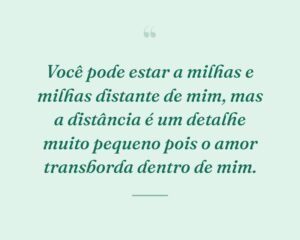 Você pode estar a milhas e milhas distante de mim, mas a distância é um detalhe muito pequeno pois o amor transborda dentro de mim.

 

 