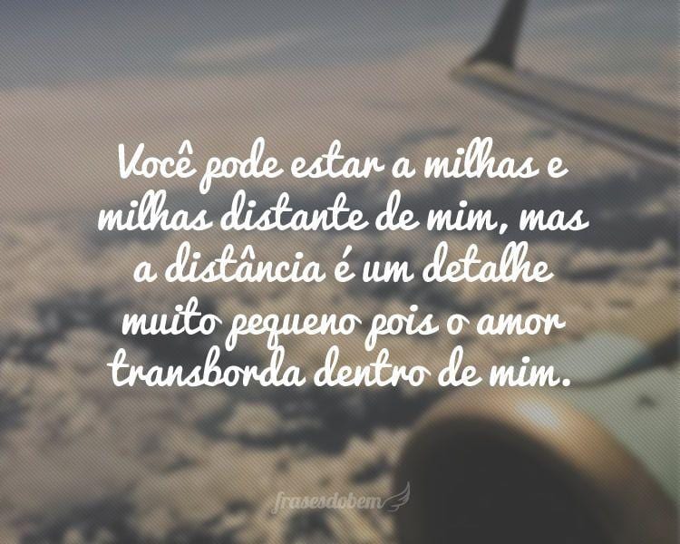 Você pode estar a milhas e milhas distante de mim, mas a distância é um detalhe muito pequeno pois o amor transborda dentro de mim.

 

 